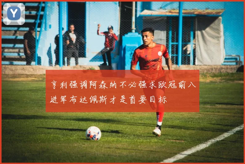 亨利强调阿森纳不必强求欧冠前八进军布达佩斯才是首要目标