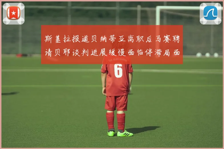斯基拉报道贝纳蒂亚离职后马赛聘请贝耶谈判进展缓慢面临停滞局面