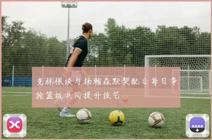 克林根谈与杨瀚森默契配合每日争抢篮板共同提升技艺