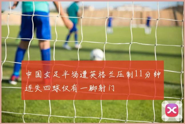 中国女足半场遭英格兰压制11分钟连失四球仅有一脚射门