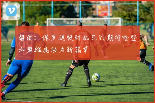 静雨：保罗退役时机已到期待哈登加盟雄鹿助力新篇章