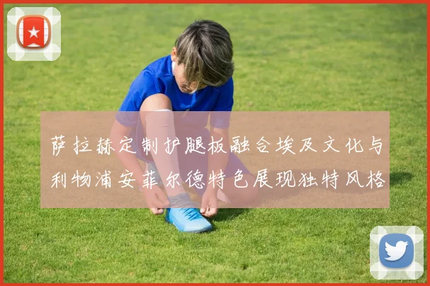 萨拉赫定制护腿板融合埃及文化与利物浦安菲尔德特色展现独特风格