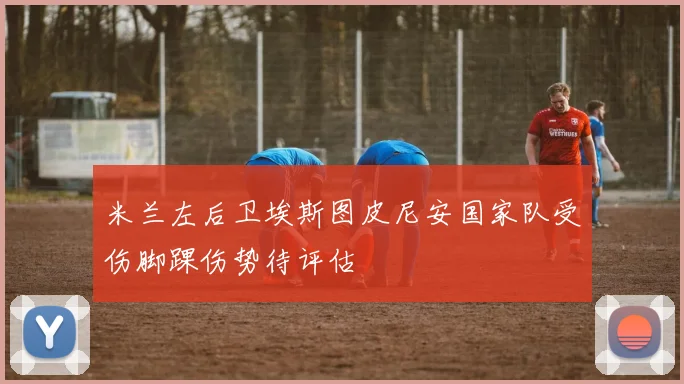 米兰左后卫埃斯图皮尼安国家队受伤脚踝伤势待评估