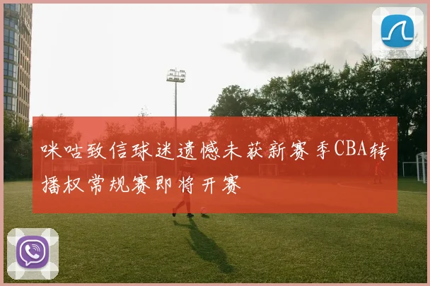 咪咕致信球迷遗憾未获新赛季CBA转播权常规赛即将开赛