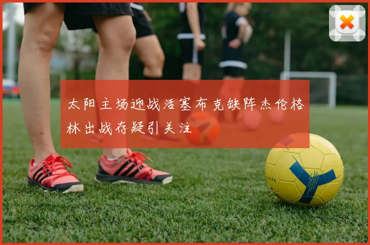 太阳主场迎战活塞布克缺阵杰伦格林出战存疑引关注