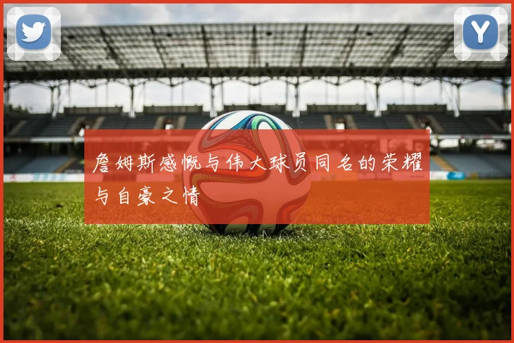 詹姆斯感慨与伟大球员同名的荣耀与自豪之情