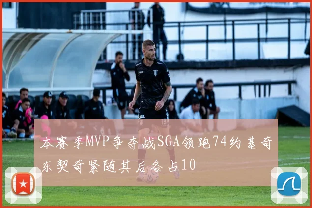 本赛季MVP争夺战SGA领跑74约基奇东契奇紧随其后各占10