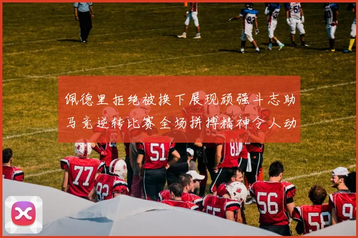 佩德里拒绝被换下展现顽强斗志助马竞逆转比赛全场拼搏精神令人动容