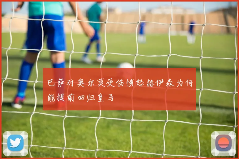 巴萨对奥尔莫受伤愤怒赫伊森为何能提前回归皇马