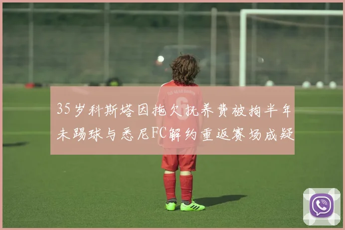 35岁科斯塔因拖欠抚养费被拘半年未踢球与悉尼FC解约重返赛场成疑