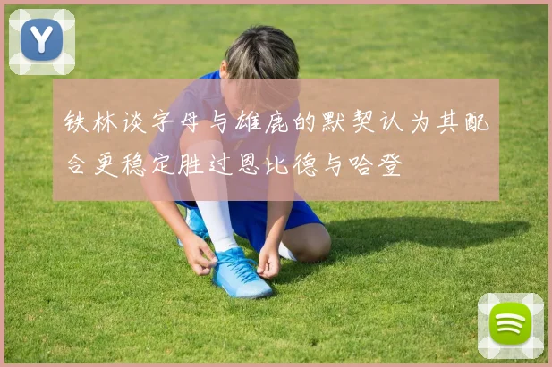铁林谈字母与雄鹿的默契认为其配合更稳定胜过恩比德与哈登
