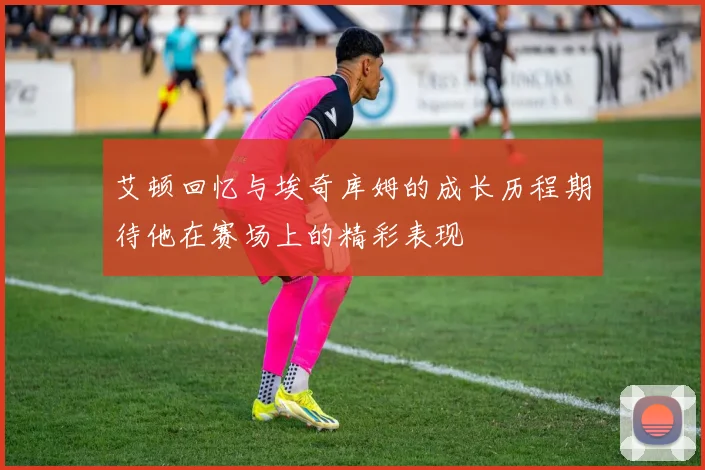 艾顿回忆与埃奇库姆的成长历程期待他在赛场上的精彩表现
