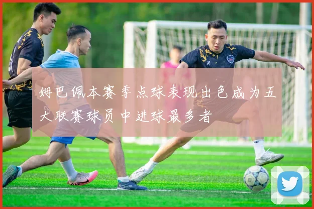 姆巴佩本赛季点球表现出色成为五大联赛球员中进球最多者