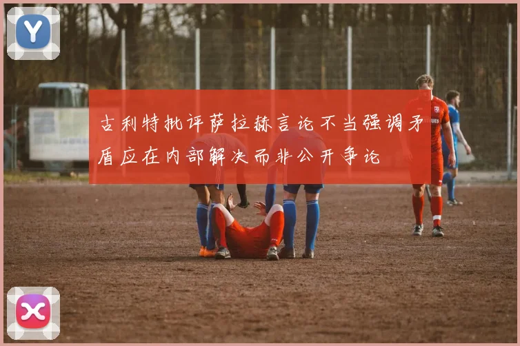 古利特批评萨拉赫言论不当强调矛盾应在内部解决而非公开争论