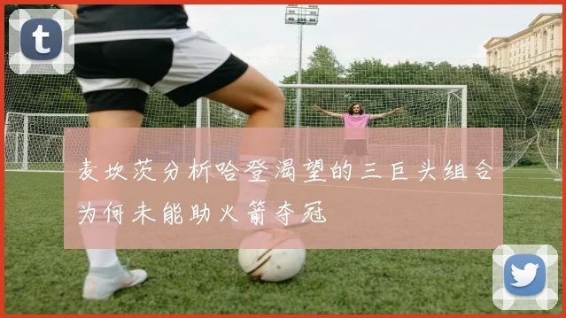 麦坎茨分析哈登渴望的三巨头组合为何未能助火箭夺冠