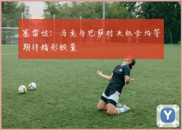 塞雷佐：马竞与巴萨对决机会均等期待精彩较量