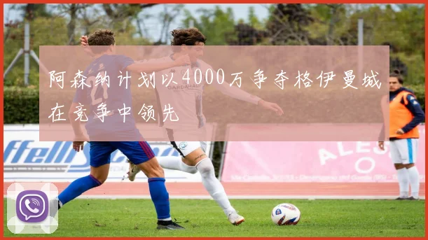 阿森纳计划以4000万争夺格伊曼城在竞争中领先