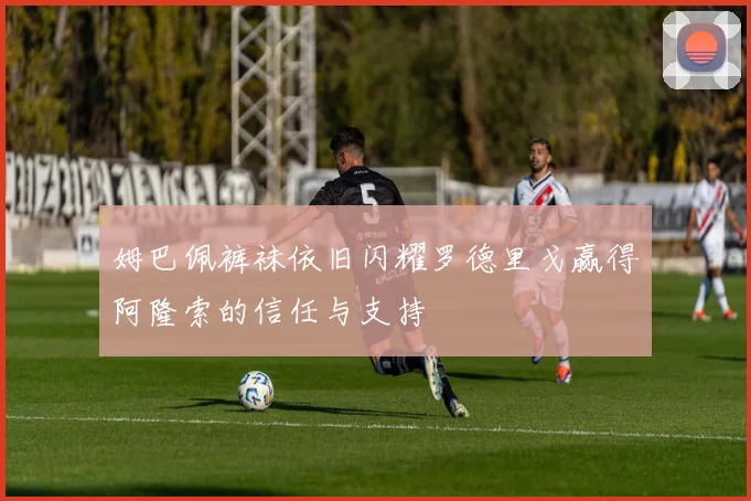 姆巴佩裤袜依旧闪耀罗德里戈赢得阿隆索的信任与支持