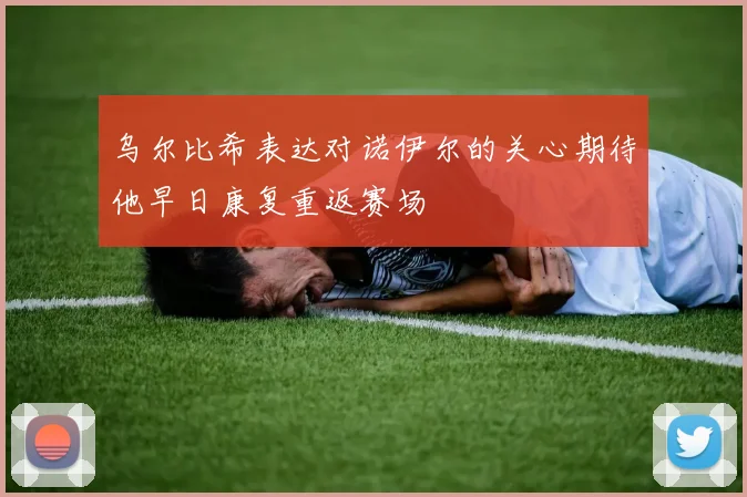 乌尔比希表达对诺伊尔的关心期待他早日康复重返赛场