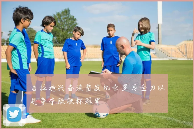 吉拉迪兴奋谈首发机会罗马全力以赴争夺欧联杯冠军