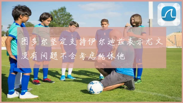 图多尔坚定支持伊尔迪兹表示尤文没有问题不会考虑轮休他