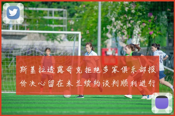 斯基拉透露奇克拒绝多家俱乐部报价决心留在米兰续约谈判顺利进行