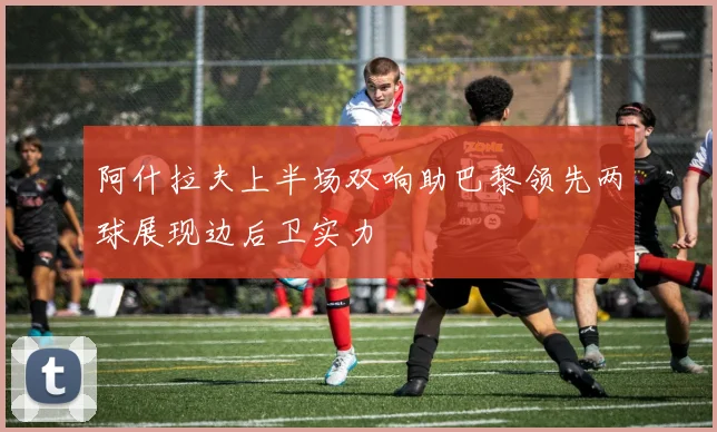 阿什拉夫上半场双响助巴黎领先两球展现边后卫实力