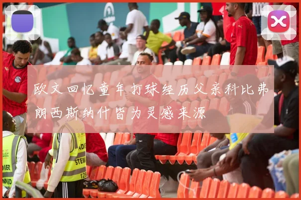 欧文回忆童年打球经历父亲科比弗朗西斯纳什皆为灵感来源