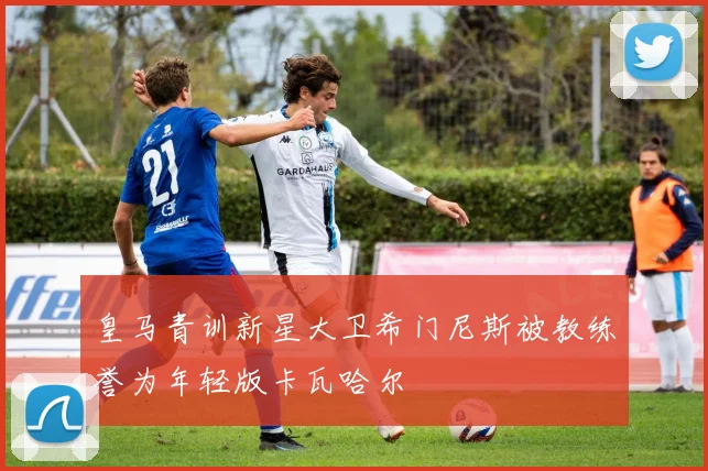 皇马青训新星大卫希门尼斯被教练誉为年轻版卡瓦哈尔