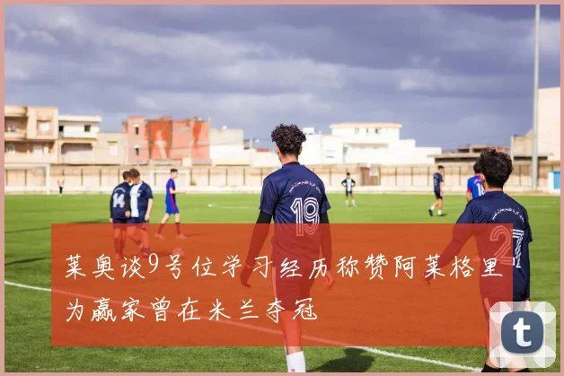 莱奥谈9号位学习经历称赞阿莱格里为赢家曾在米兰夺冠