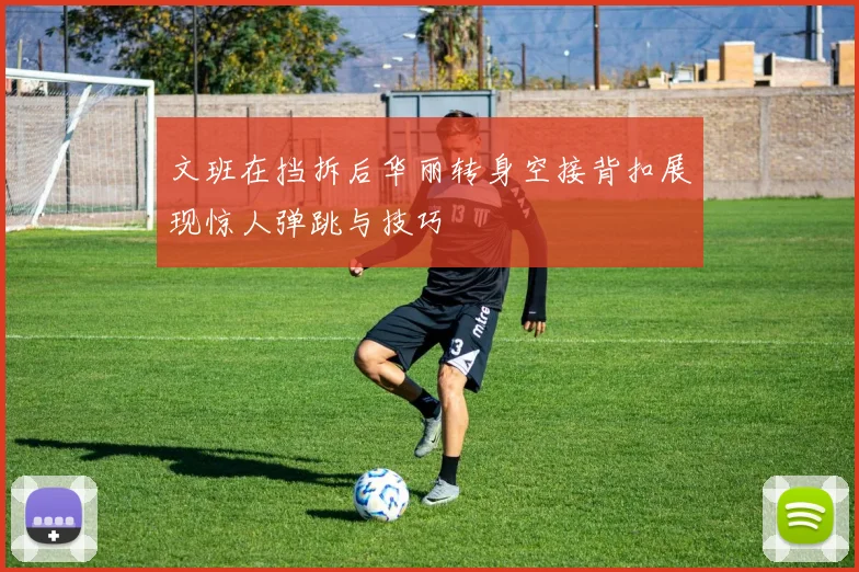 文班在挡拆后华丽转身空接背扣展现惊人弹跳与技巧