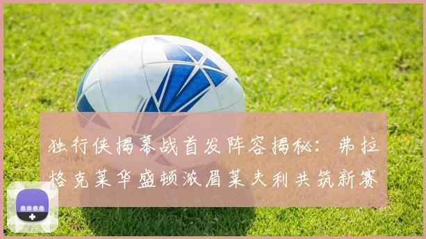 独行侠揭幕战首发阵容揭秘：弗拉格克莱华盛顿浓眉莱夫利共筑新赛季希望