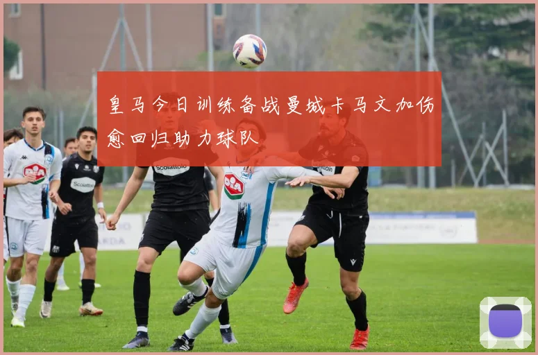 皇马今日训练备战曼城卡马文加伤愈回归助力球队